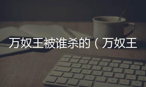 萬(wàn)奴王被誰(shuí)殺的（萬(wàn)奴王）