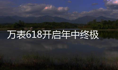 萬表618開啟年中終極大促，大牌名表低至2.4折!