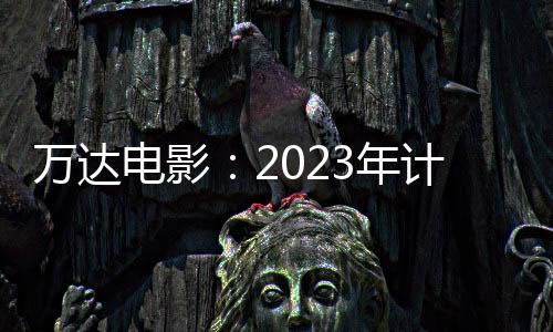 萬達電影：2023年計劃新開業輕資產影院50