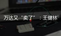 萬達又“賣了”：王健林轉(zhuǎn)讓北京萬達投資49%股權(quán)
