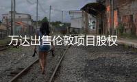 萬達出售倫敦項目股權 系萬達進軍海外的首個項目