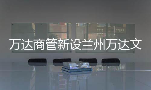 萬達商管新設蘭州萬達文旅 注冊資本為100萬元