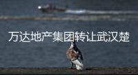 萬達地產集團轉讓武漢楚河漢街文旅10%股份，大連金石文旅接盤