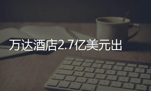 萬達酒店2.7億美元出售芝加哥物業議案獲98.52%股東同意