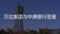 萬達集團與中原銀行簽署戰(zhàn)略合作協(xié)議