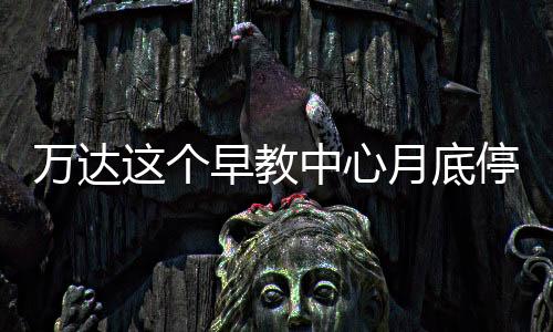 萬達這個早教中心月底停辦！家長退款遇“打折”...