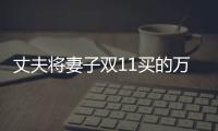 丈夫將妻子雙11買的萬元商品退貨 妻子報警