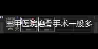 三甲醫院磨骨手術一般多少錢？盤點3家正規資質醫院名單，值得一覽