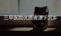 三甲醫院優質資源下沉鄉鎮 群眾就醫難度切實降低