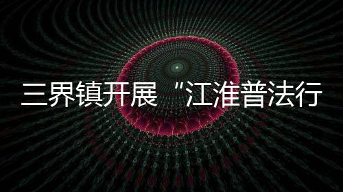 三界鎮開展“江淮普法行”系列宣傳活動_