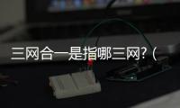 三網合一是指哪三網?（三網合一是什么意思）