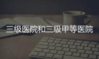 三級醫院和三級甲等醫院是什么意思（三級甲等醫院什么意思）