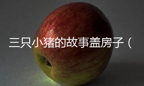 三只小豬的故事蓋房子（三只小豬誰的房子結實）