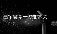 三軍易得 一將難求(關(guān)于三軍易得 一將難求簡述)
