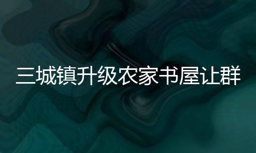 三城鎮升級農家書屋讓群眾悅享閱讀_