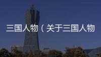 三國人物（關于三國人物的基本情況說明介紹）