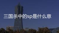 三國殺中的sp是什么意思（三國殺sp什么意思）