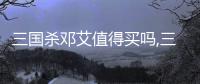 三國(guó)殺鄧艾值得買嗎,三國(guó)殺鄧艾：威力十足的武將，你值得擁有！