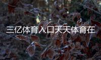 三億體育入口天天體育在線直播，馬博體育網站