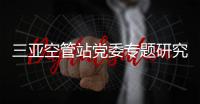 三亞空管站黨委專題研究紀檢群團工作
