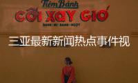 三亞最新新聞熱點(diǎn)事件視頻回放，關(guān)于三亞最新新聞熱點(diǎn)事件視頻詳細(xì)情況