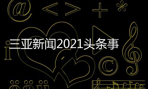 三亞新聞2021頭條事件與最近三亞新聞熱點大事件的原因