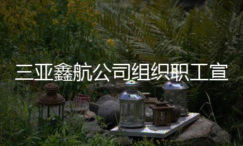 三亞鑫航公司組織職工宣貫規(guī)章制度
