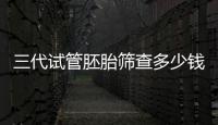 三代試管胚胎篩查多少錢答案來了，是否按個收費一目了然