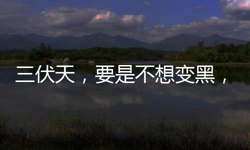 三伏天，要是不想變黑，這3種“天然防曬霜”要多吃