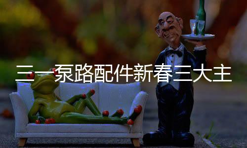 三一泵路配件新春三大主題促銷活動,鉅惠來襲!