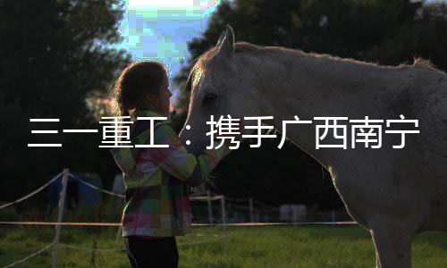三一重工：攜手廣西南寧鴻之桂，引領行業綠色環保新風潮！