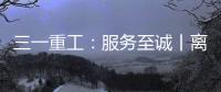 三一重工：服務至誠丨離家萬里駐場邊疆，星光不眠服務至上