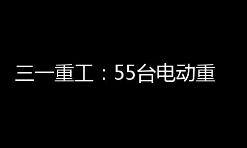 三一重工：55臺電動重卡節能降碳創效益！每月節省120噸柴油消耗