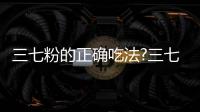 三七粉的正確吃法?三七粉的功效與作用