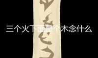 三個(gè)火下面是個(gè)木念什么（三個(gè)火下面一個(gè)木念什么）