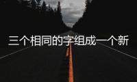 三個相同的字組成一個新字有哪些，三個相同的字組成的字念什么