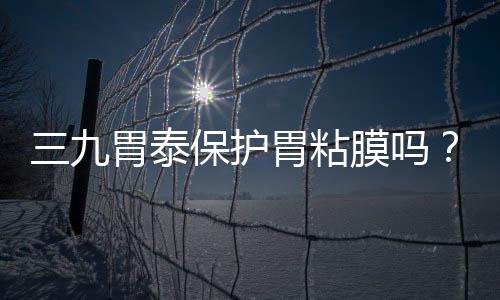 三九胃泰保護胃粘膜嗎？有一定修復作用