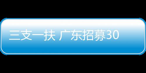 三支一扶 廣東招募3000名高校畢業(yè)生