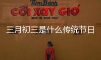 三月初三是什么傳統節日（三月初三到底是什么節日）