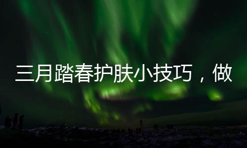 三月踏春護(hù)膚小技巧，做嬌嫩性感小女人