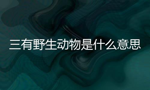 三有野生動物是什么意思?（三有野生動物是什么意思）