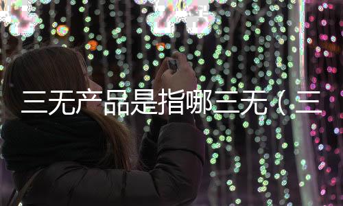 三無產品是指哪三無（三無產品是指哪三無）
