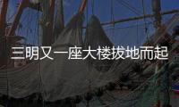 三明又一座大樓拔地而起 跟你我都息息相關