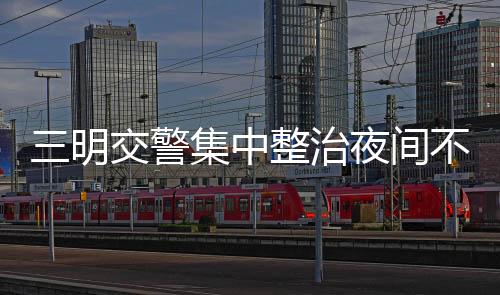 三明交警集中整治夜間不按規(guī)定使用遠(yuǎn)光燈違法行為