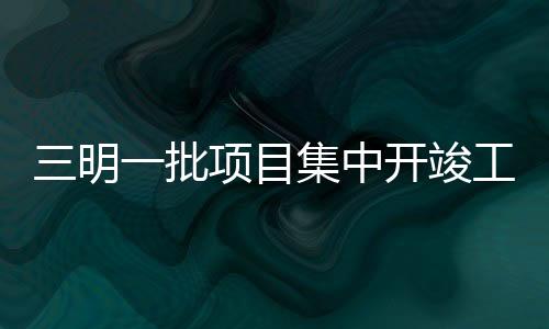 三明一批項目集中開竣工，你最期待哪一個？