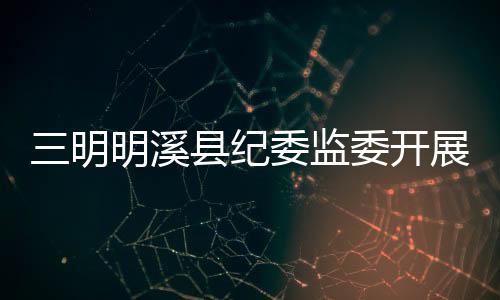 三明明溪縣紀委監委開展扶貧領域專項治理工作