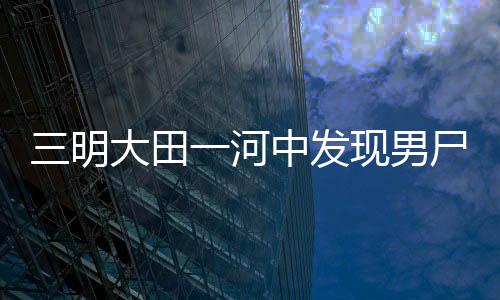 三明大田一河中發現男尸 警方發布尸源協查通告