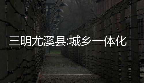 三明尤溪縣:城鄉(xiāng)一體化供水