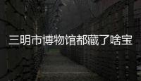 三明市博物館都藏了啥寶貝？揭秘鮮為人知的故事