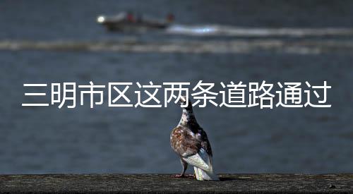 三明市區這兩條道路通過初步驗收，將緩解萬達廣場交通壓力
